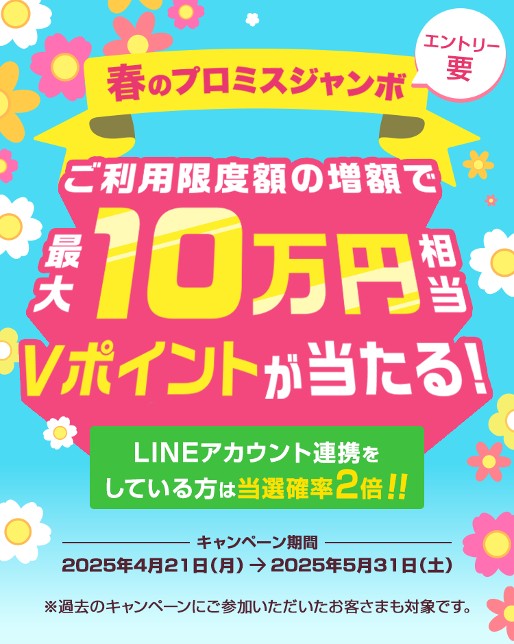 春のプロミスジャンボ ご利用限度額の増額で最大10万円相当Vポイントが当たる！LINEアカウント連携をしている方は当選確率2倍！！エントリー要　キャンペーン期間 2025年4月21日（月曜日）～2025年5月31日（土曜日） ※過去のキャンペーンにご参加いただいたお客さまも対象です。