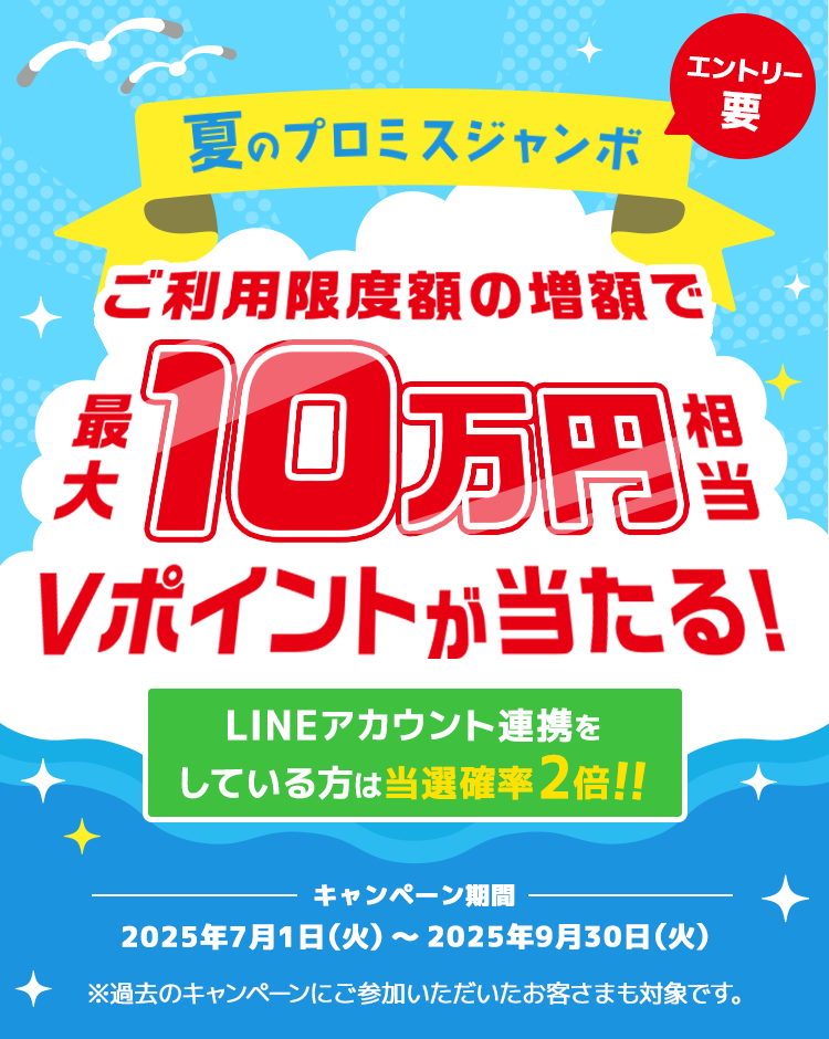 夏のプロミスジャンボ ご利用限度額の増額で最大10万円相当Vポイントが当たる！LINEアカウント連携をしている方は当選確率2倍！！エントリー要　キャンペーン期間 2025年7月1日（火曜日）～2025年9月30日（火曜日） ※過去のキャンペーンにご参加いただいたお客さまも対象です。